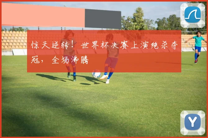 惊天逆转!世界杯决赛上演绝杀夺冠,全场沸腾