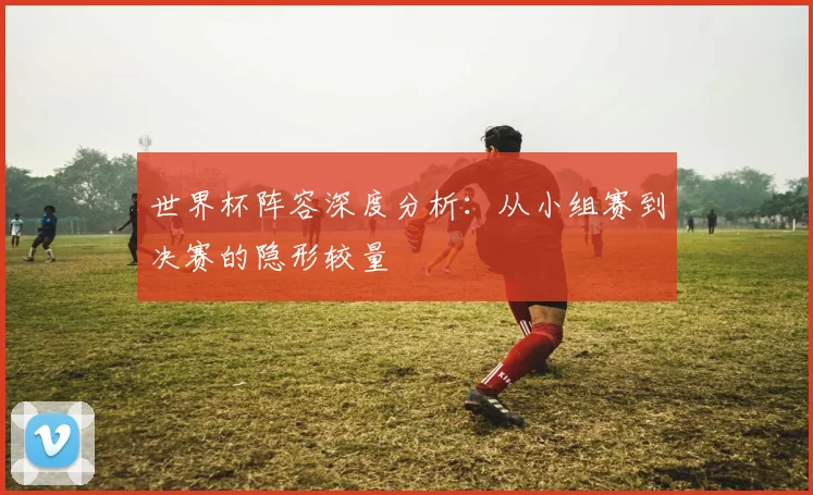 世界杯阵容深度分析：从小组赛到决赛的隐形较量