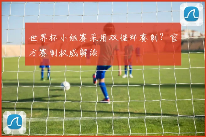 世界杯小组赛采用双循环赛制？官方赛制权威解读