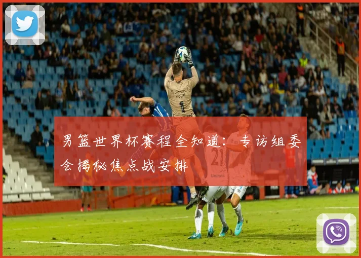 男篮世界杯赛程全知道：专访组委会揭秘焦点战安排