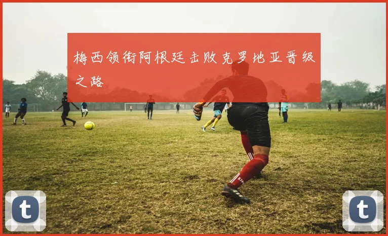 梅西领衔阿根廷击败克罗地亚晋级之路