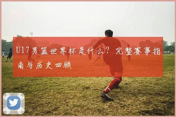 U17男篮世界杯是什么？完整赛事指南与历史回顾