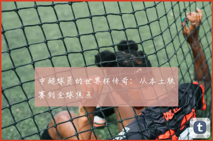 中超球员的世界杯传奇：从本土联赛到全球焦点