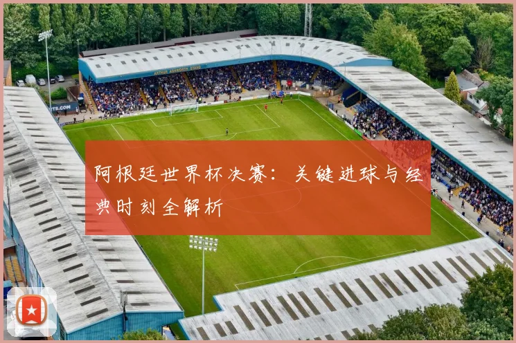 阿根廷世界杯决赛：关键进球与经典时刻全解析