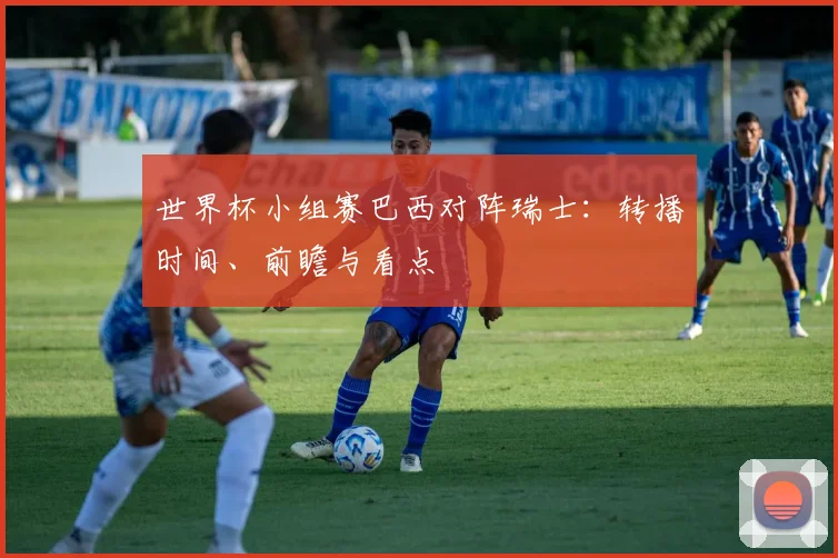 世界杯小组赛巴西对阵瑞士：转播时间、前瞻与看点