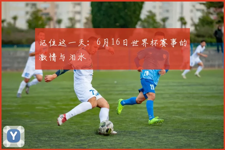 记住这一天：6月16日世界杯赛事的激情与泪水