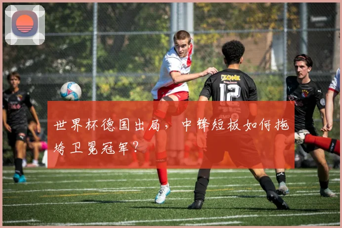世界杯德国出局，中锋短板如何拖垮卫冕冠军？