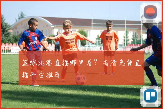 篮球比赛直播哪里看？高清免费直播平台推荐
