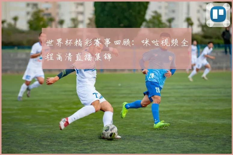 世界杯精彩赛事回顾：咪咕视频全程高清直播集锦